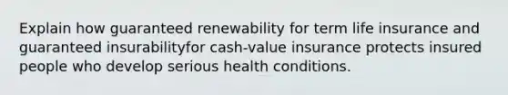 Explain how guaranteed renewability for term life insurance and guaranteed insurabilityfor cash-value insurance protects insured people who develop serious health conditions.