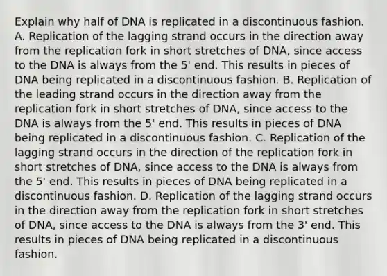 Explain why half of DNA is replicated in a discontinuous fashion. A. Replication of the lagging strand occurs in the direction away from the replication fork in short stretches of DNA, since access to the DNA is always from the 5' end. This results in pieces of DNA being replicated in a discontinuous fashion. B. Replication of the leading strand occurs in the direction away from the replication fork in short stretches of DNA, since access to the DNA is always from the 5' end. This results in pieces of DNA being replicated in a discontinuous fashion. C. Replication of the lagging strand occurs in the direction of the replication fork in short stretches of DNA, since access to the DNA is always from the 5' end. This results in pieces of DNA being replicated in a discontinuous fashion. D. Replication of the lagging strand occurs in the direction away from the replication fork in short stretches of DNA, since access to the DNA is always from the 3' end. This results in pieces of DNA being replicated in a discontinuous fashion.