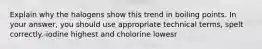 Explain why the halogens show this trend in boiling points. In your answer, you should use appropriate technical terms, spelt correctly.-iodine highest and cholorine lowesr