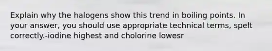 Explain why the halogens show this trend in boiling points. In your answer, you should use appropriate technical terms, spelt correctly.-iodine highest and cholorine lowesr