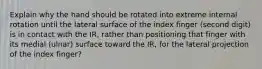 Explain why the hand should be rotated into extreme internal rotation until the lateral surface of the index finger (second digit) is in contact with the IR, rather than positioning that finger with its medial (ulnar) surface toward the IR, for the lateral projection of the index finger?