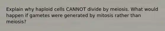 Explain why haploid cells CANNOT divide by meiosis. What would happen if gametes were generated by mitosis rather than meiosis?