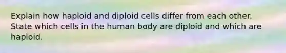 Explain how haploid and diploid cells differ from each other. State which cells in the human body are diploid and which are haploid.