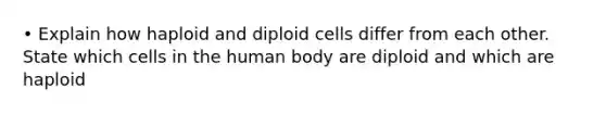 • Explain how haploid and diploid cells differ from each other. State which cells in the human body are diploid and which are haploid