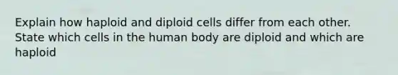 Explain how haploid and diploid cells differ from each other. State which cells in the human body are diploid and which are haploid