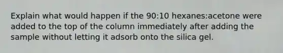 Explain what would happen if the 90:10 hexanes:acetone were added to the top of the column immediately after adding the sample without letting it adsorb onto the silica gel.