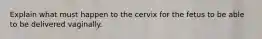 Explain what must happen to the cervix for the fetus to be able to be delivered vaginally.