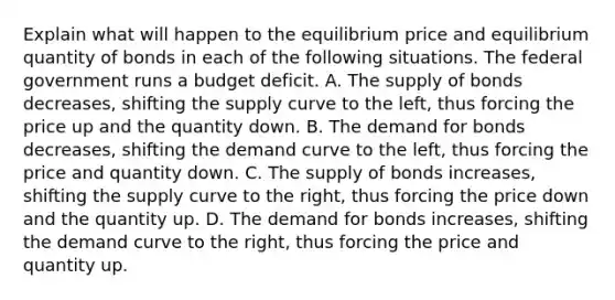 Explain what will happen to the equilibrium price and equilibrium quantity of bonds in each of the following situations. The federal government runs a budget deficit. A. The supply of bonds​ decreases, shifting the supply curve to the​ left, thus forcing the price up and the quantity down. B. The demand for bonds​ decreases, shifting the demand curve to the​ left, thus forcing the price and quantity down. C. The supply of bonds​ increases, shifting the supply curve to the​ right, thus forcing the price down and the quantity up. D. The demand for bonds​ increases, shifting the demand curve to the​ right, thus forcing the price and quantity up.