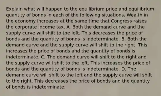 Explain what will happen to the equilibrium price and equilibrium quantity of bonds in each of the following situations. Wealth in the economy increases at the same time that Congress raises the corporate income tax. A. Both the demand curve and the supply curve will shift to the left. This decreases the price of bonds and the quantity of bonds is indeterminate. B. Both the demand curve and the supply curve will shift to the right. This increases the price of bonds and the quantity of bonds is indeterminate. C. The demand curve will shift to the right and the supply curve will shift to the left. This increases the price of bonds and the quantity of bonds is indeterminate. D. The demand curve will shift to the left and the supply curve will shift to the right. This decreases the price of bonds and the quantity of bonds is indeterminate.