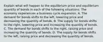 Explain what will happen to the equilibrium price and equilibrium quantity of bonds in each of the following situations. The economy experiences a business cycle expansion. A. The demand for bonds shifts to the​ left, lowering price and decreasing the quantity of bonds. B. The supply for bonds shifts to the​ right, lowering price and increasing the quantity of bonds. C. The demand for bonds shifts to the​ right, raising price and increasing the quantity of bonds. D. The supply for bonds shifts to the​ left, raising price and decreasing the quantity of bonds.