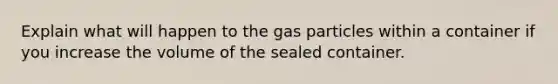 Explain what will happen to the gas particles within a container if you increase the volume of the sealed container.