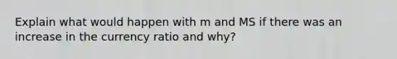 Explain what would happen with m and MS if there was an increase in the currency ratio and why?