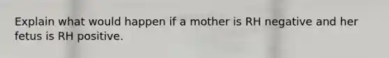 Explain what would happen if a mother is RH negative and her fetus is RH positive.