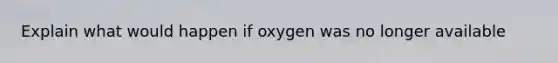 Explain what would happen if oxygen was no longer available