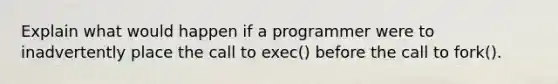 Explain what would happen if a programmer were to inadvertently place the call to exec() before the call to fork().