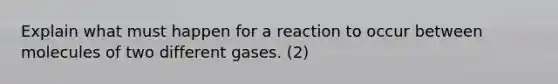 Explain what must happen for a reaction to occur between molecules of two different gases. (2)