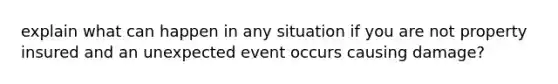 explain what can happen in any situation if you are not property insured and an unexpected event occurs causing damage?