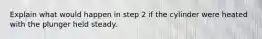 Explain what would happen in step 2 if the cylinder were heated with the plunger held steady.