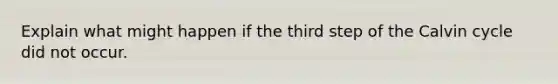 Explain what might happen if the third step of the Calvin cycle did not occur.