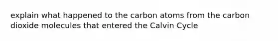 explain what happened to the carbon atoms from the carbon dioxide molecules that entered the Calvin Cycle