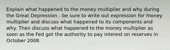 Explain what happened to the money multiplier and why during the Great Depression - be sure to write out expression for money multiplier and discuss what happened to its components and why. Then discuss what happened to the money multiplier as soon as the Fed got the authority to pay interest on reserves in October 2008.