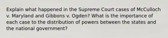 Explain what happened in the Supreme Court cases of McCulloch v. Maryland and Gibbons v. Ogden? What is the importance of each case to the distribution of powers between the states and the national government?