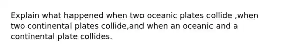 Explain what happened when two oceanic plates collide ,when two continental plates collide,and when an oceanic and a continental plate collides.