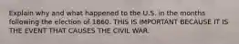 Explain why and what happened to the U.S. in the months following the election of 1860. THIS IS IMPORTANT BECAUSE IT IS THE EVENT THAT CAUSES THE CIVIL WAR.