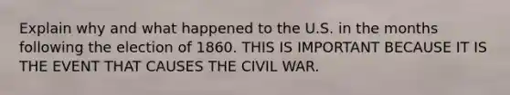 Explain why and what happened to the U.S. in the months following the election of 1860. THIS IS IMPORTANT BECAUSE IT IS THE EVENT THAT CAUSES THE CIVIL WAR.