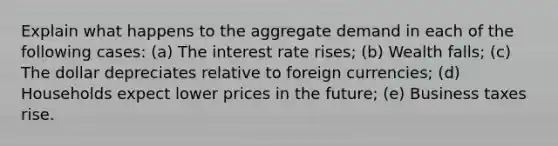 Explain what happens to the aggregate demand in each of the following cases: (a) The interest rate rises; (b) Wealth falls; (c) The dollar depreciates relative to foreign currencies; (d) Households expect lower prices in the future; (e) Business taxes rise.