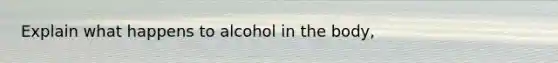 Explain what happens to alcohol in the body,