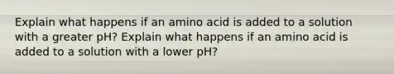 Explain what happens if an amino acid is added to a solution with a greater pH? Explain what happens if an amino acid is added to a solution with a lower pH?