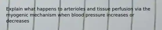 Explain what happens to arterioles and tissue perfusion via the myogenic mechanism when blood pressure increases or decreases