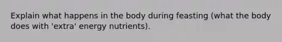 Explain what happens in the body during feasting (what the body does with 'extra' energy nutrients).