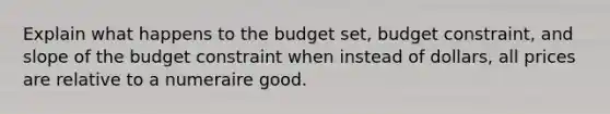 Explain what happens to the budget set, budget constraint, and slope of the budget constraint when instead of dollars, all prices are relative to a numeraire good.