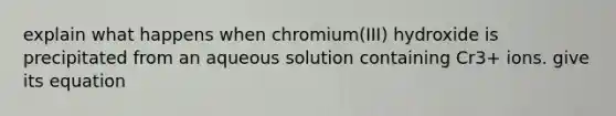 explain what happens when chromium(III) hydroxide is precipitated from an aqueous solution containing Cr3+ ions. give its equation