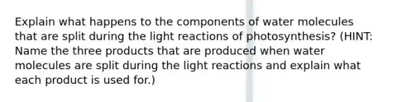 Explain what happens to the components of water molecules that are split during the <a href='https://www.questionai.com/knowledge/kSUoWrrvoC-light-reactions' class='anchor-knowledge'>light reactions</a> of photosynthesis? (HINT: Name the three products that are produced when water molecules are split during the light reactions and explain what each product is used for.)