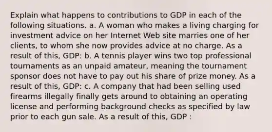 Explain what happens to contributions to GDP in each of the following situations. a. A woman who makes a living charging for investment advice on her Internet Web site marries one of her​ clients, to whom she now provides advice at no charge. As a result of​ this, GDP: b. A tennis player wins two top professional tournaments as an unpaid​ amateur, meaning the tournament sponsor does not have to pay out his share of prize money. As a result of​ this, GDP: c. A company that had been selling used firearms illegally finally gets around to obtaining an operating license and performing background checks as specified by law prior to each gun sale. As a result of​ this, GDP :