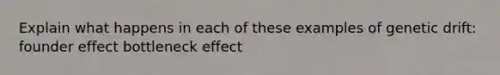 Explain what happens in each of these examples of genetic drift: founder effect bottleneck effect