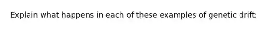 Explain what happens in each of these examples of genetic drift: