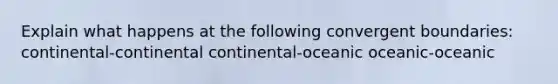 Explain what happens at the following convergent boundaries: continental-continental continental-oceanic oceanic-oceanic