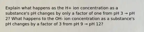 Explain what happens as the H+ ion concentration as a substance's pH changes by only a factor of one from pH 3 → pH 2? What happens to the OH- ion concentration as a substance's pH changes by a factor of 3 from pH 9 → pH 12?