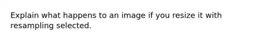 Explain what happens to an image if you resize it with resampling selected.
