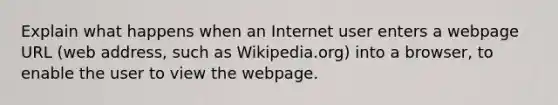 Explain what happens when an Internet user enters a webpage URL (web address, such as Wikipedia.org) into a browser, to enable the user to view the webpage.