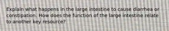 Explain what happens in the <a href='https://www.questionai.com/knowledge/kGQjby07OK-large-intestine' class='anchor-knowledge'>large intestine</a> to cause diarrhea or constipation. How does the function of the large intestine relate to another key resource?