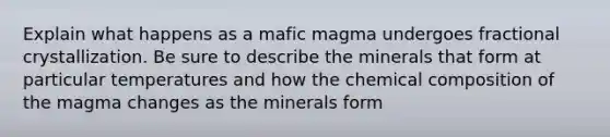 Explain what happens as a mafic magma undergoes fractional crystallization. Be sure to describe the minerals that form at particular temperatures and how the chemical composition of the magma changes as the minerals form