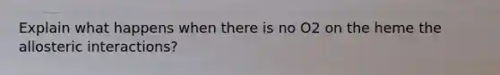Explain what happens when there is no O2 on the heme the allosteric interactions?