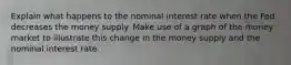 Explain what happens to the nominal interest rate when the Fed decreases the money supply. Make use of a graph of the money market to illustrate this change in the money supply and the nominal interest rate.