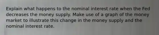 Explain what happens to the nominal interest rate when the Fed decreases the money supply. Make use of a graph of the money market to illustrate this change in the money supply and the nominal interest rate.