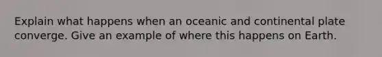 Explain what happens when an oceanic and continental plate converge. Give an example of where this happens on Earth.